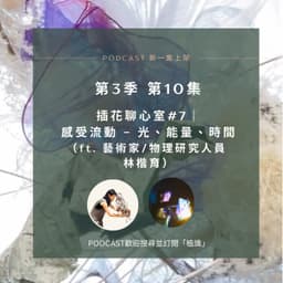 S3E10 插花聊心室 #7｜感受流動 -  光、能量、時間（ft. 藝術家/物理研究人員 林楷育）